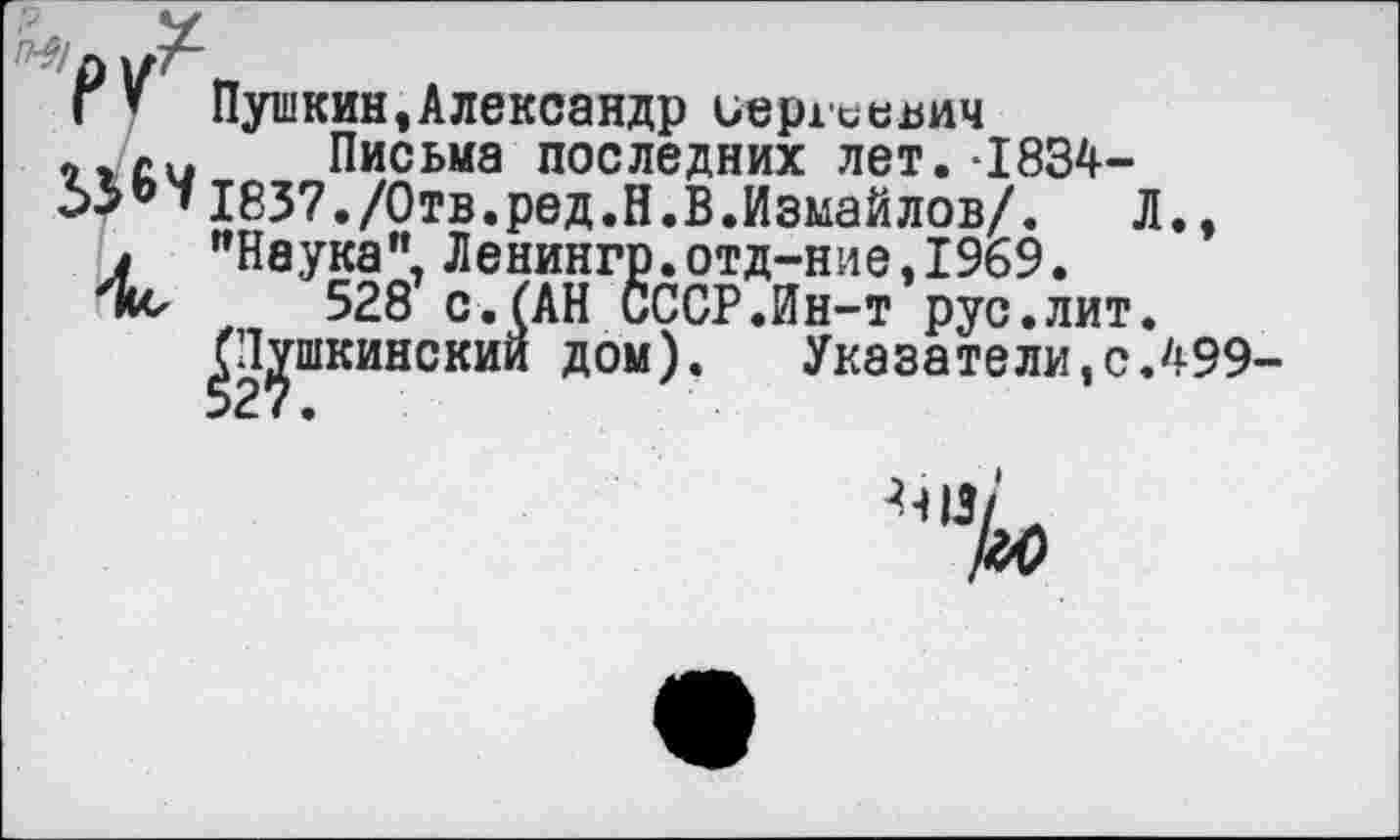 ﻿Г ’ Пушкин,Александр иерхиевич си Письма последних лет.-1834-
»1837./Отв.ред.Н.В.Измайлов/. Л.,
/ "Наука", Ленингр.отд-ние,1969.
528 с.(АН СССР.Ин-т рус.лит.
^шкинский дом). Указатели,с.499
